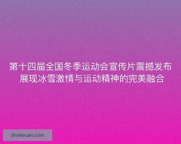 第十四届全国冬季运动会宣传片震撼发布 展现冰雪激情与运动精神的完美融合