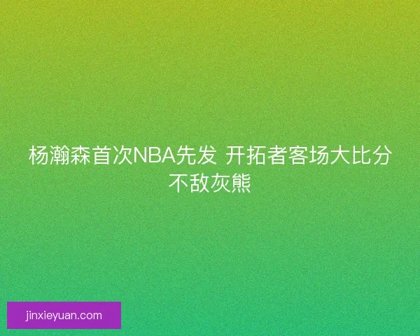杨瀚森首次NBA先发 开拓者客场大比分不敌灰熊