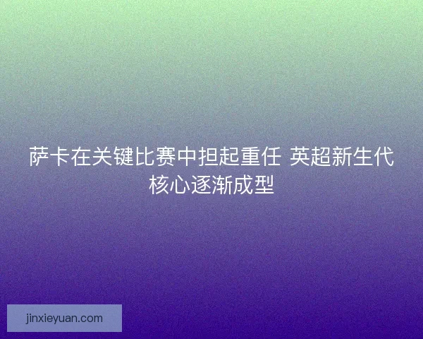 萨卡在关键比赛中担起重任 英超新生代核心逐渐成型