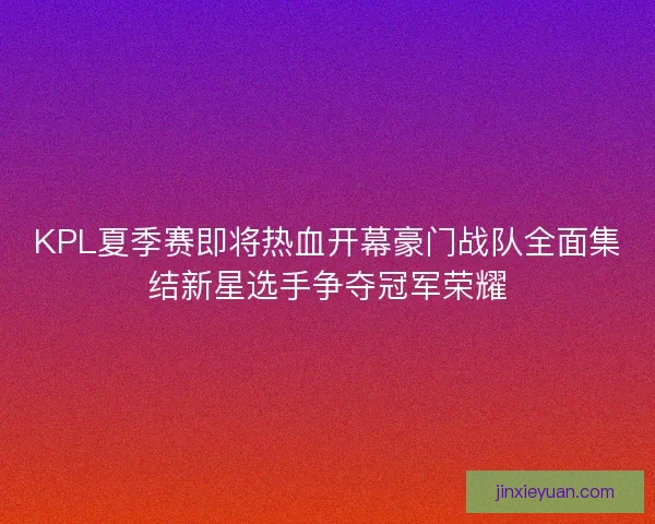 KPL夏季赛即将热血开幕豪门战队全面集结新星选手争夺冠军荣耀